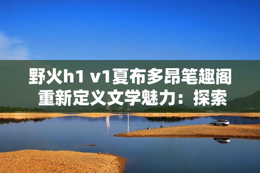 野火h1 v1夏布多昂筆趣閣 重新定義文學魅力：探索無盡想象的書海航程