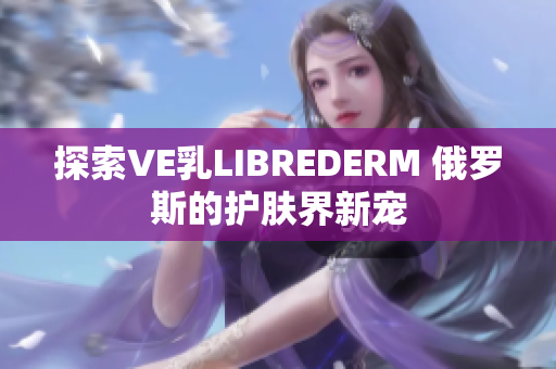 探索VE乳LIBREDERM 俄羅斯的護膚界新寵