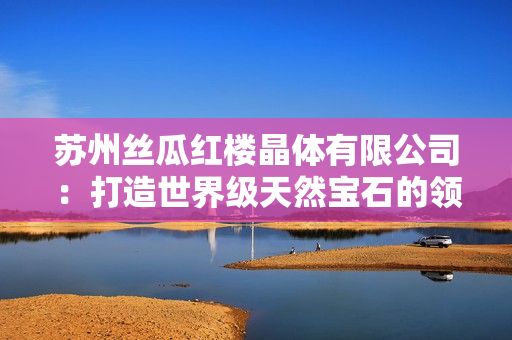 蘇州絲瓜紅樓晶體有限公司：打造世界級天然寶石的領(lǐng)先制造商