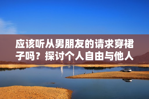 應(yīng)該聽(tīng)從男朋友的請(qǐng)求穿裙子嗎？探討個(gè)人自由與他人期望的平衡