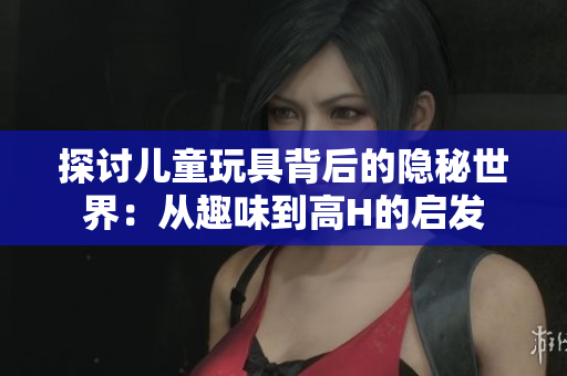 探討兒童玩具背后的隱秘世界：從趣味到高H的啟發(fā)