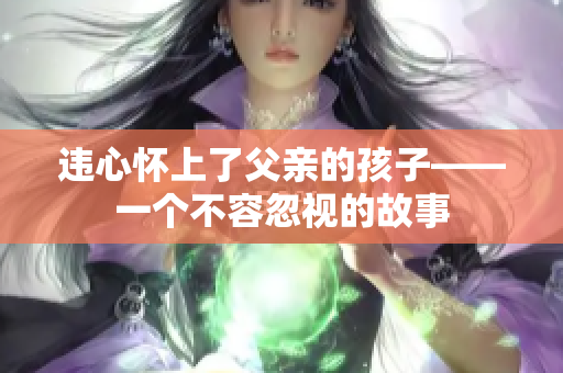 違心懷上了父親的孩子——一個不容忽視的故事