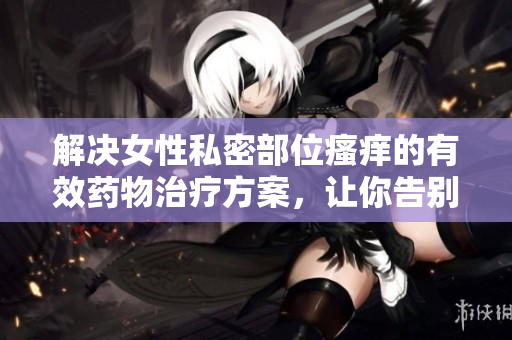 解決女性私密部位瘙癢的有效藥物治療方案，讓你告別煩惱