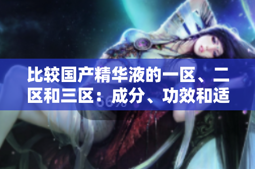 比較國(guó)產(chǎn)精華液的一區(qū)、二區(qū)和三區(qū)：成分、功效和適用性的細(xì)微差異