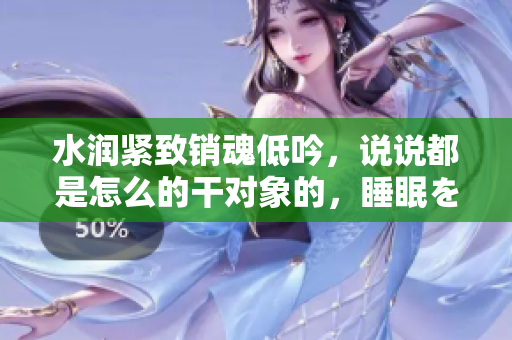 水潤緊致銷魂低吟，說說都是怎么的干對象的，睡眠を取らなくてもいい，睡覺抓著小雞一晚上會怎樣，睡過年紀最大的多少歲六十多，水潤緊致銷魂低吟古代690