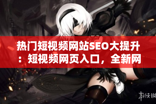 熱門短視頻網(wǎng)站SEO大提升：短視頻網(wǎng)頁入口，全新網(wǎng)站推廣戰(zhàn)略發(fā)布