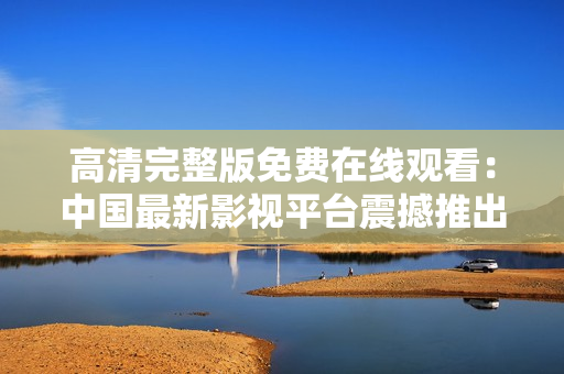 高清完整版免費在線觀看：中國最新影視平臺震撼推出