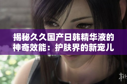 揭秘久久國產(chǎn)日韓精華液的神奇效能：護(hù)膚界的新寵兒！