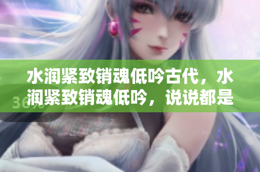 水潤緊致銷魂低吟古代，水潤緊致銷魂低吟，說說都是怎么的干對(duì)象的，睡眠を取らなくてもいい，睡覺抓著小雞一晚上會(huì)怎樣，睡過年紀(jì)最大的多少歲六十多1069