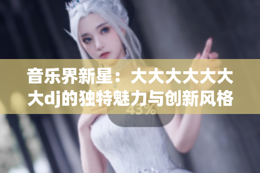 音樂(lè)界新星：大大大大大大大dj的獨(dú)特魅力與創(chuàng)新風(fēng)格
