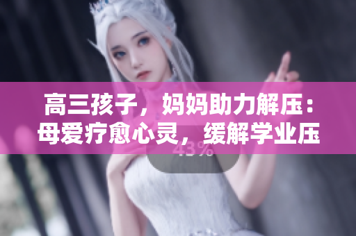 高三孩子，媽媽助力解壓：母愛(ài)療愈心靈，緩解學(xué)業(yè)壓力