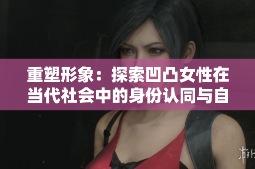 重塑形象：探索凹凸女性在當(dāng)代社會中的身份認(rèn)同與自我表達
