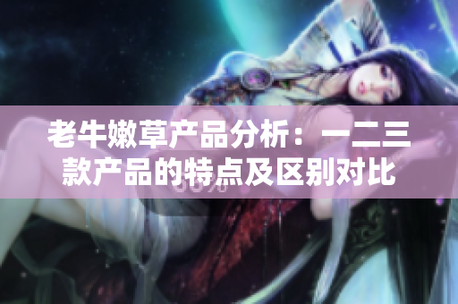 老牛嫩草產(chǎn)品分析：一二三款產(chǎn)品的特點及區(qū)別對比