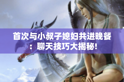 首次與小叔子媳婦共進晚餐：聊天技巧大揭秘!