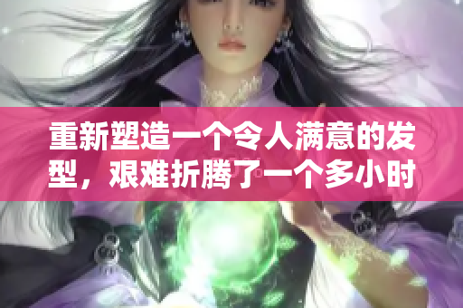 重新塑造一個(gè)令人滿意的發(fā)型，艱難折騰了一個(gè)多小時(shí)。
