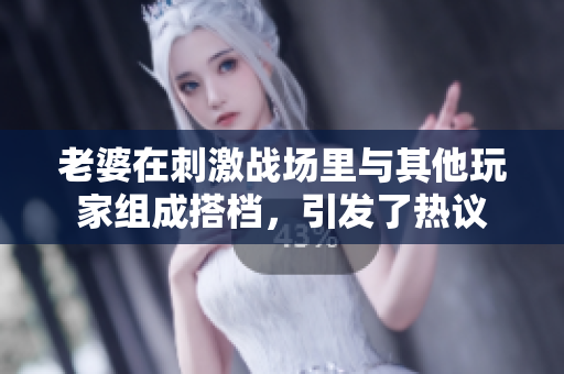 老婆在刺激戰(zhàn)場(chǎng)里與其他玩家組成搭檔，引發(fā)了熱議