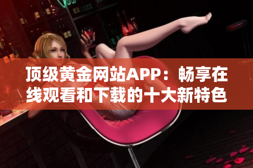 頂級黃金網(wǎng)站APP：暢享在線觀看和下載的十大新特色