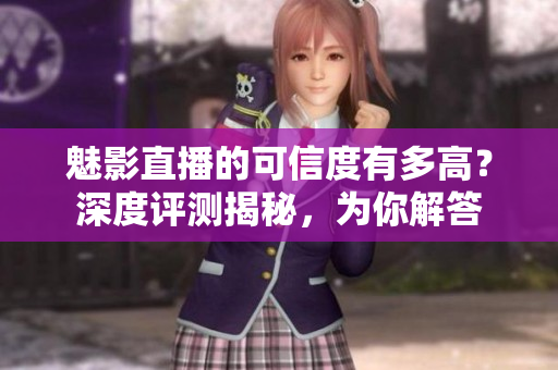 魅影直播的可信度有多高？深度評測揭秘，為你解答
