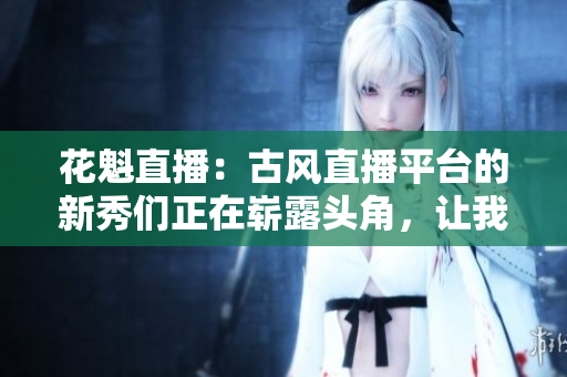 花魁直播：古風(fēng)直播平臺的新秀們正在嶄露頭角，讓我們來一探究竟!