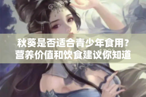 秋葵是否適合青少年食用？營養(yǎng)價值和飲食建議你知道嗎？