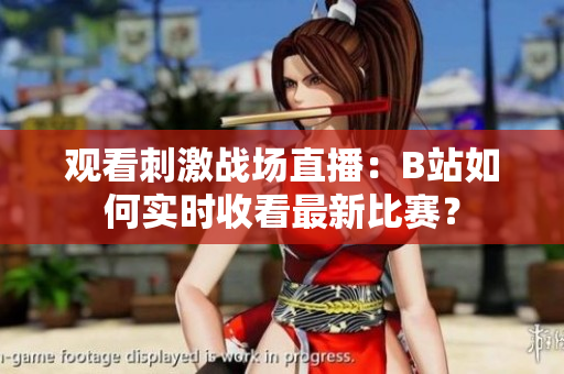 觀看刺激戰(zhàn)場直播：B站如何實時收看最新比賽？