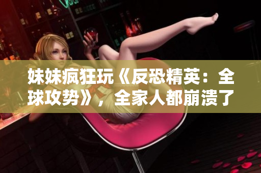 妹妹瘋狂玩《反恐精英：全球攻勢》，全家人都崩潰了！