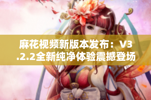 麻花視頻新版本發(fā)布：V3.2.2全新純凈體驗(yàn)震撼登場(chǎng)！