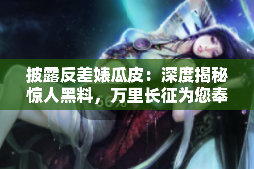 披露反差婊瓜皮：深度揭秘驚人黑料，萬里長征為您奉上