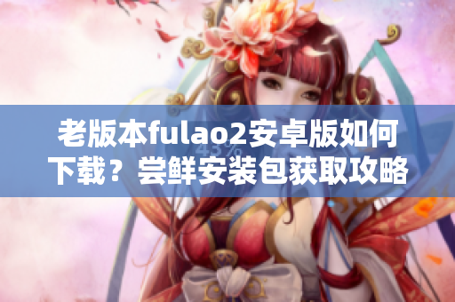 老版本fulao2安卓版如何下載？嘗鮮安裝包獲取攻略