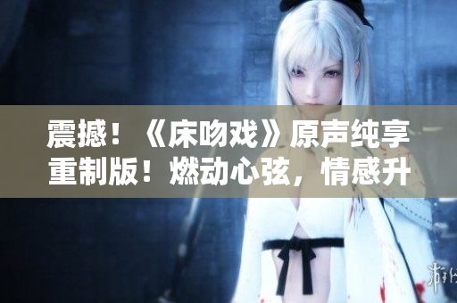 震撼！《床吻戲》原聲純享重制版！燃動心弦，情感升華，不容錯過！