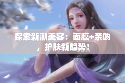 探索新潮美容：面膜+親吻，護(hù)膚新趨勢！