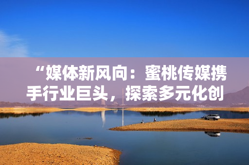 “媒體新風(fēng)向：蜜桃傳媒攜手行業(yè)巨頭，探索多元化創(chuàng)新之路”