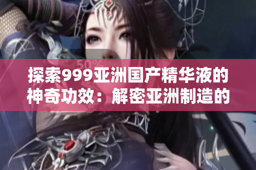 探索999亞洲國產(chǎn)精華液的神奇功效：解密亞洲制造的美容奇跡