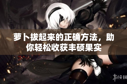 蘿卜拔起來的正確方法，助你輕松收獲豐碩果實(shí)