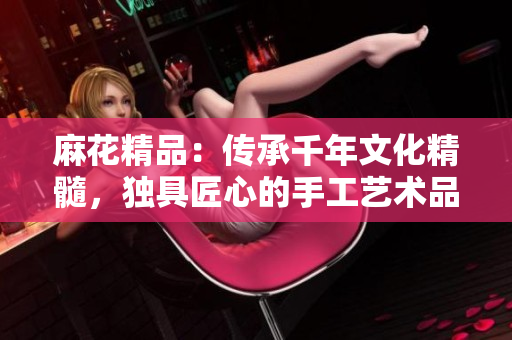 麻花精品：傳承千年文化精髓，獨(dú)具匠心的手工藝術(shù)品