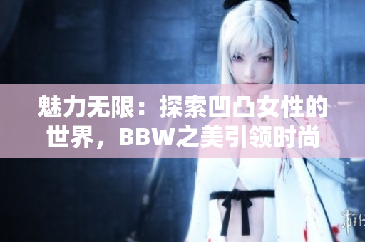 魅力無限：探索凹凸女性的世界，BBW之美引領(lǐng)時(shí)尚潮流