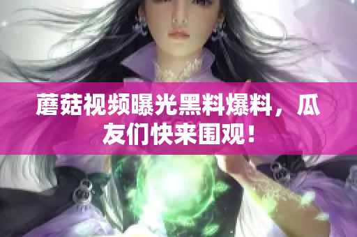 蘑菇視頻曝光黑料爆料，瓜友們快來圍觀！