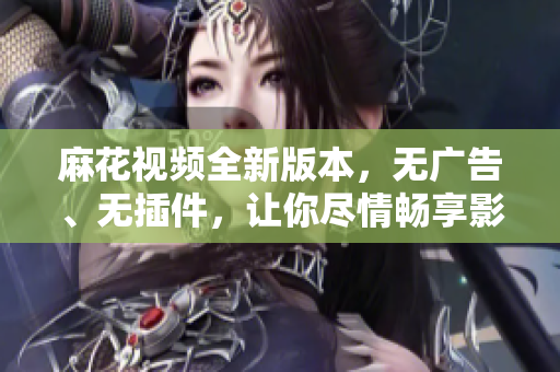 麻花視頻全新版本，無廣告、無插件，讓你盡情暢享影音世界