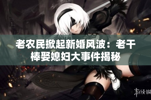 老農民掀起新婚風波：老干棒娶媳婦大事件揭秘