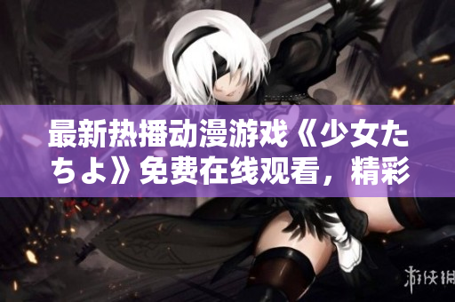 最新熱播動(dòng)漫游戲《少女たちよ》免費(fèi)在線觀看，精彩不容錯(cuò)過