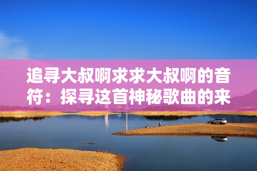 追尋大叔啊求求大叔啊的音符：探尋這首神秘歌曲的來(lái)歷