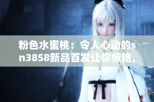 粉色水蜜桃：令人心動(dòng)的sn3858新品首發(fā)讓你驚艷，必買指數(shù)飆升