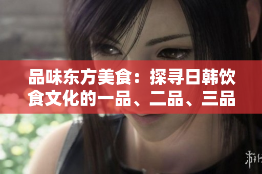 品味東方美食：探尋日韓飲食文化的一品、二品、三品