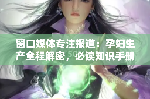 窗口媒體專注報(bào)道：孕婦生產(chǎn)全程解密，必讀知識(shí)手冊(cè)！