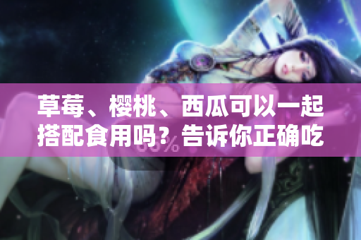 草莓、櫻桃、西瓜可以一起搭配食用嗎？告訴你正確吃法和注意事項(xiàng)!