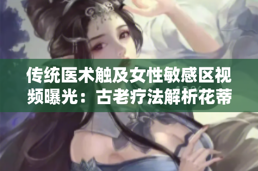 傳統(tǒng)醫(yī)術觸及女性敏感區(qū)視頻曝光：古老療法解析花蒂與奶水之道