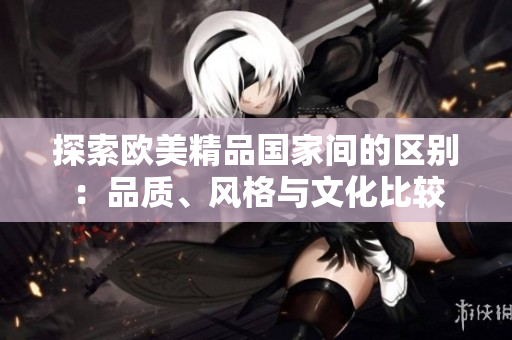 探索歐美精品國家間的區(qū)別：品質、風格與文化比較