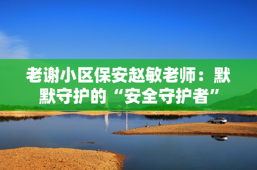 老謝小區(qū)保安趙敏老師：默默守護的“安全守護者”
