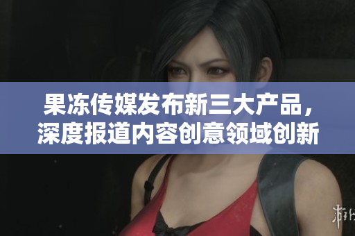 果凍傳媒發(fā)布新三大產(chǎn)品，深度報(bào)道內(nèi)容創(chuàng)意領(lǐng)域創(chuàng)新舉措