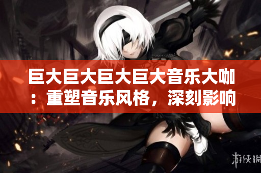 巨大巨大巨大巨大音樂(lè)大咖：重塑音樂(lè)風(fēng)格，深刻影響世界潮流